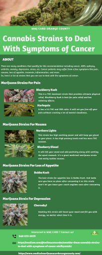 Almost every state considers cancer and its symptoms as qualifying conditions for a medical marijuana card. There are many conditions that qualify for this recommendation including cancer, AIDS, epilepsy, arthritis, anxiety, depression, stress, etc. There are strains that you can use to deal with the symptoms of cancer  for medical marijuana orange county