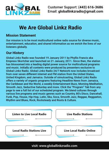 Listen to live local radio with Global Linkz Radio. We have been in the industry since 2011. Since then, the station has grown into a premier digital hub for music and programming featuring diverse cultures. Our goal is to be the most diversified online radio station for music, entertainment, education, and information. For clarity visit our website https://www.globallinkzradio.com/