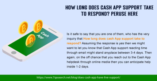 Ordinarily this inquiry has been posed to that How Long Does Cash App Support Take To Respond? There is no perfectly clear response accessible for this inquiry yet according to the client's perspective and authorities' data it might require 3-4 days and now and then this time span might increment according to the conditions. To find out about these money applications clients need to follow the connection that has been given in this segment. https://www.7qasearch.net/blog/does-cash-app-have-live-support/