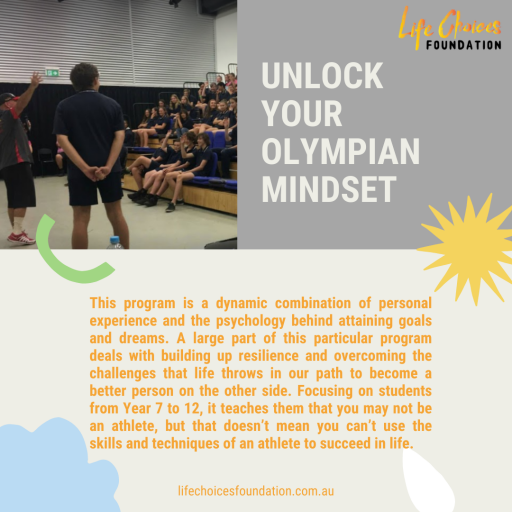 Life Choices Foundation's Unlock Your Olympian Mindset program is a dynamic combination of personal experience and the psychology behind attaining goals and dreams. Focusing on students from Year 7 to 12, it teaches them that you may not be an athlete, but that doesn’t mean you can’t use the skills and techniques of an athlete to succeed in life.
lifechoicesfoundation.com.au